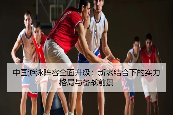 中国游泳阵容全面升级：新老结合下的实力格局与备战前景