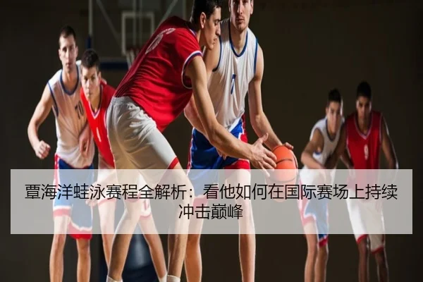 覃海洋蛙泳赛程全解析：看他如何在国际赛场上持续冲击巅峰