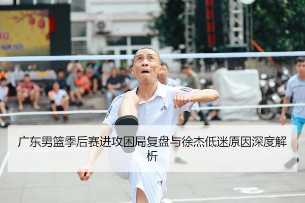 广东男篮季后赛进攻困局复盘与徐杰低迷原因深度解析