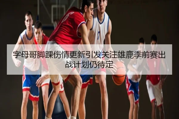 字母哥脚踝伤情更新引发关注雄鹿季前赛出战计划仍待定