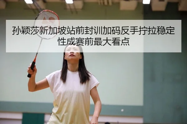 孙颖莎新加坡站前封训加码反手拧拉稳定性成赛前最大看点