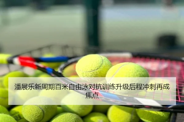 潘展乐新周期百米自由泳对抗训练升级后程冲刺再成焦点