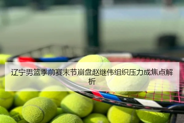 辽宁男篮季前赛末节崩盘赵继伟组织压力成焦点解析