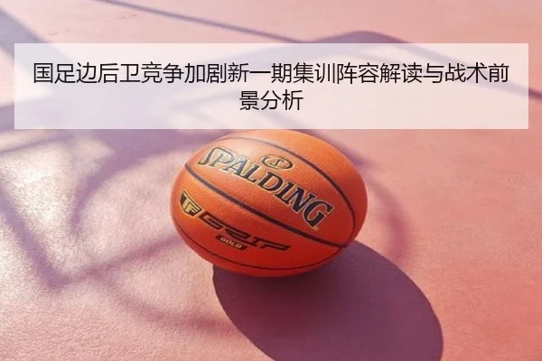 国足边后卫竞争加剧新一期集训阵容解读与战术前景分析